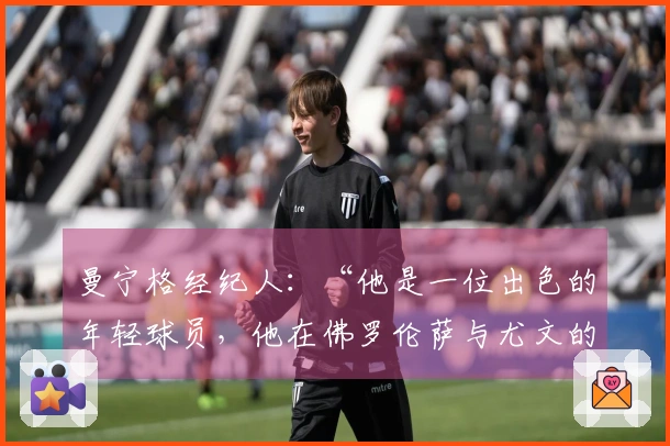 曼宁格经纪人：“他是一位出色的年轻球员，他在佛罗伦萨与尤文的历程是这样的”
