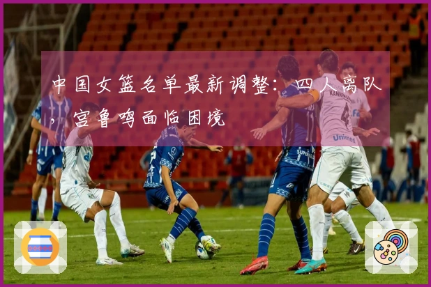 中国女篮名单最新调整：四人离队，宫鲁鸣面临困境