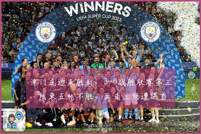 津门虎迎来胜利，3-0战胜联赛第三，结束五轮不胜，云南主场遭遇首败