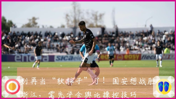 别再当“软柿子”了！国安想战胜浙江，需先学会舆论操控技巧