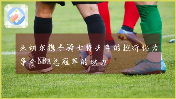 米切尔携手骑士将去年的挫折化为争夺NBA总冠军的动力