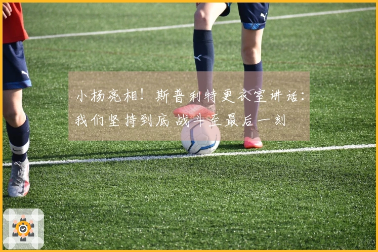 小杨亮相！斯普利特更衣室讲话：我们坚持到底 战斗至最后一刻