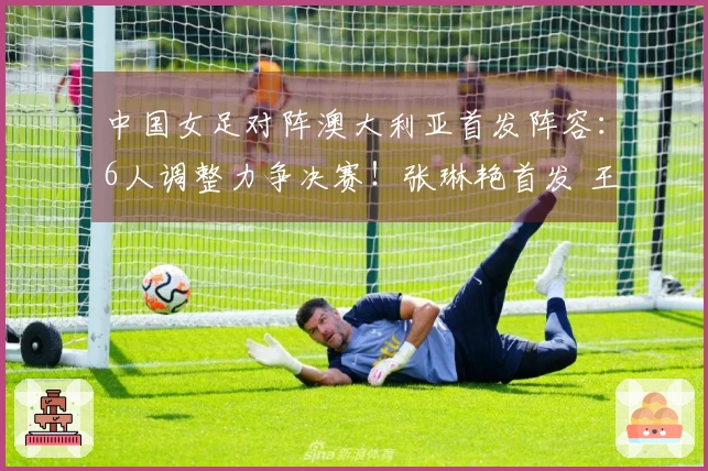 中国女足对阵澳大利亚首发阵容：6人调整力争决赛！张琳艳首发 王妍雯替代王霜