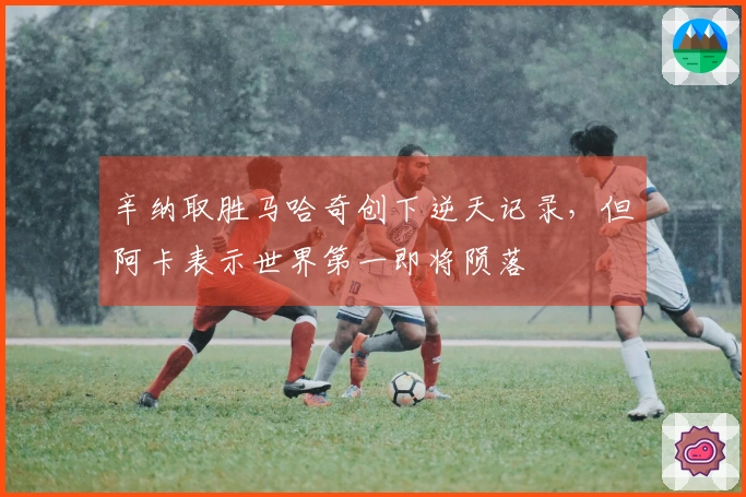 辛纳取胜马哈奇创下逆天记录，但阿卡表示世界第一即将陨落