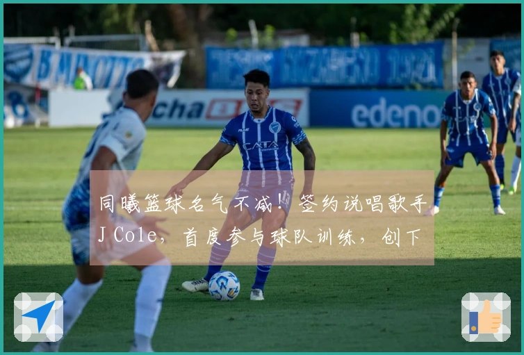 同曦篮球名气不减！签约说唱歌手J Cole，首度参与球队训练，创下历史纪录