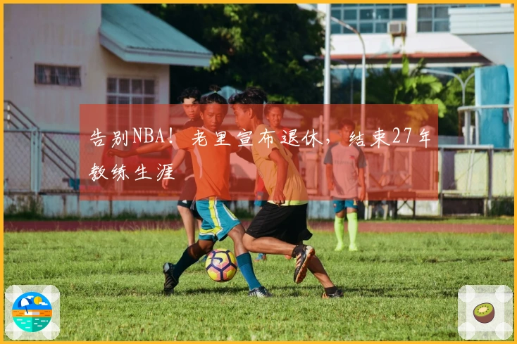 告别NBA！老里宣布退休，结束27年教练生涯