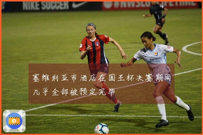 塞维利亚市酒店在国王杯决赛期间几乎全部被预定完毕