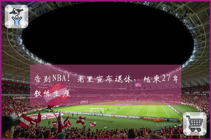 告别NBA！老里宣布退休，结束27年教练生涯