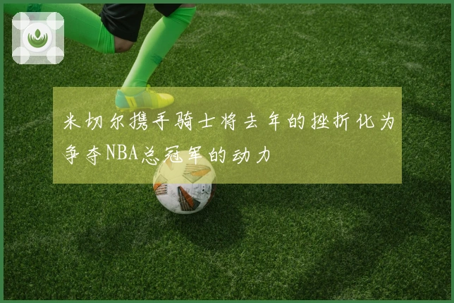 米切尔携手骑士将去年的挫折化为争夺NBA总冠军的动力